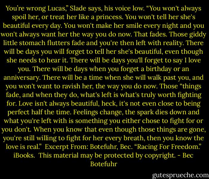 You’re wrong Lucas,” Slade says, his voice low. “You won't always spoil her, or treat her like a princess. You won't tell her she's beautiful every day. You won't make her smile every night and you won't always want her the way you do now. That fades. Those giddy little stomach flutters fade and you're then left with reality. There will be days you will forget to tell her she's beautiful, even though she needs to hear it. There will be days you'll forget to say I love you. There will be days when you forget a birthday or an anniversary. There will be a time when she will walk past you, and you won't want to ravish her, the way you do now. Those “things fade, and when they do, what's left is what's truly worth fighting for. Love isn't always beautiful, heck, it's not even close to being perfect half the time. Feelings change, the spark dies down and what you're left with is something you either chose to fight for or you don't. When you know that even though those things are gone, you're still willing to fight for her every breath, then you know the love is real.”<br /><br />Excerpt From: Botefuhr, Bec. “Racing For Freedom.” iBooks. <br />This material may be protected by copyright. - Bec Botefuhr