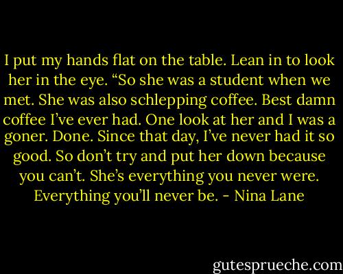 I put my hands flat on the table. Lean in to look her in the eye. “So she was a student when we met. She was also schlepping coffee. Best damn coffee I’ve ever had. One look at her and I was a goner. Done. Since that day, I’ve never had it so good. So don’t try and put her down because you can’t. She’s everything you never were. Everything you’ll never be. - Nina Lane