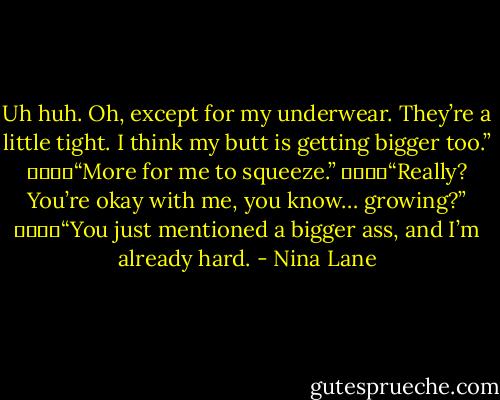 Uh huh. Oh, except for my underwear. They’re a little tight. I think my butt is getting bigger too.”<br />				“More for me to squeeze.”<br />				“Really? You’re okay with me, you know… growing?”<br />				“You just mentioned a bigger ass, and I’m already hard. - Nina Lane