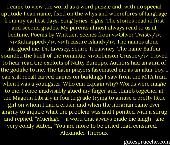 I came to view the world as a word puzzle and, with no special aptitude I can name, fixed on the whys and wherefores of language from my earliest days. Song lyrics. Signs. The stories read in first and second grades. My parents almost always read to us at bedtime. Poems by Whittier. Scenes from <i>Oliver Twist</i>. <i>Kidnapped</i>. <i>Treasure Island</i>. The names alone intrigued me. Dr. Livesey, Squire Trelawney. The name Balfour sounded the knell of the romantic. <i>Robinson Crusoe</i>. I loved to hear read the exploits of Natty Bumppo. Authors had an aura of the godlike to me. The Latin prayers fascinated me as an altar boy. I can still recall carved names on buildings I saw from the MTA train when I was a youngster. Who can explain why? Words were magic to me. I once inadvisably glued my finger and thumb together at the Magoun Library in fourth grade trying to amuse a pretty little girl on whom I had a crush, and when the librarian came over angrily to inquire what the problem was and I pointed with a shrug and replied, “Mucilage”—a word that always made me laugh—she very coldly stated, “You are more to be pitied than censured. - Alexander Theroux