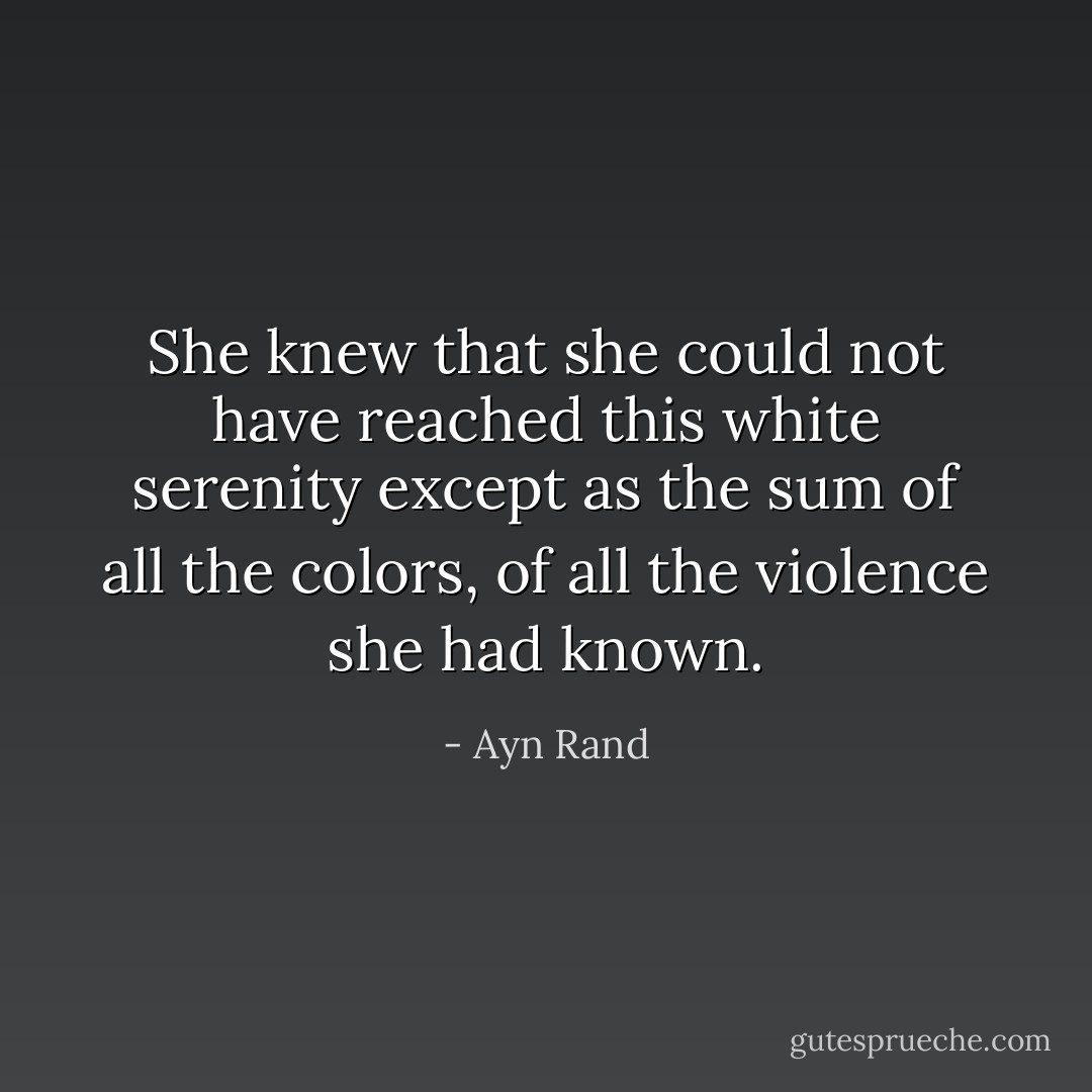She knew that she could not have reached this white serenity except as the sum of all the colors, of all the violence she had known. - Ayn Rand