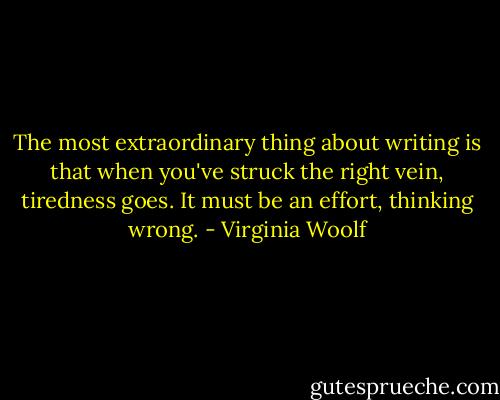 The most extraordinary thing about writing is that when you've struck the right vein, tiredness goes. It must be an effort, thinking wrong. - Virginia Woolf