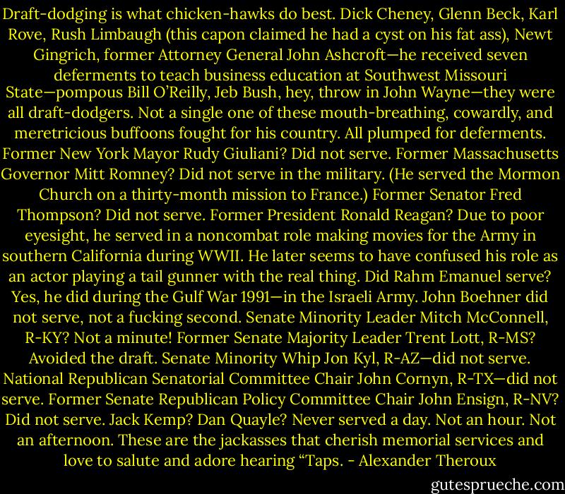 Draft-dodging is what chicken-hawks do best. Dick Cheney, Glenn Beck, Karl Rove, Rush Limbaugh (this capon claimed he had a cyst on his fat ass), Newt Gingrich, former Attorney General John Ashcroft—he received seven deferments to teach business education at Southwest Missouri State—pompous Bill O’Reilly, Jeb Bush, hey, throw in John Wayne—they were all draft-dodgers. Not a single one of these mouth-breathing, cowardly, and meretricious buffoons fought for his country. All plumped for deferments. Former New York Mayor Rudy Giuliani? Did not serve. Former Massachusetts Governor Mitt Romney? Did not serve in the military. (He served the Mormon Church on a thirty-month mission to France.) Former Senator Fred Thompson? Did not serve. Former President Ronald Reagan? Due to poor eyesight, he served in a noncombat role making movies for the Army in southern California during WWII. He later seems to have confused his role as an actor playing a tail gunner with the real thing. Did Rahm Emanuel serve? Yes, he did during the Gulf War 1991—in the Israeli Army. John Boehner did not serve, not a fucking second. Senate Minority Leader Mitch McConnell, R-KY? Not a minute! Former Senate Majority Leader Trent Lott, R-MS? Avoided the draft. Senate Minority Whip Jon Kyl, R-AZ—did not serve. National Republican Senatorial Committee Chair John Cornyn, R-TX—did not serve. Former Senate Republican Policy Committee Chair John Ensign, R-NV? Did not serve. Jack Kemp? Dan Quayle? Never served a day. Not an hour. Not an afternoon. These are the jackasses that cherish memorial services and love to salute and adore hearing “Taps. - Alexander Theroux