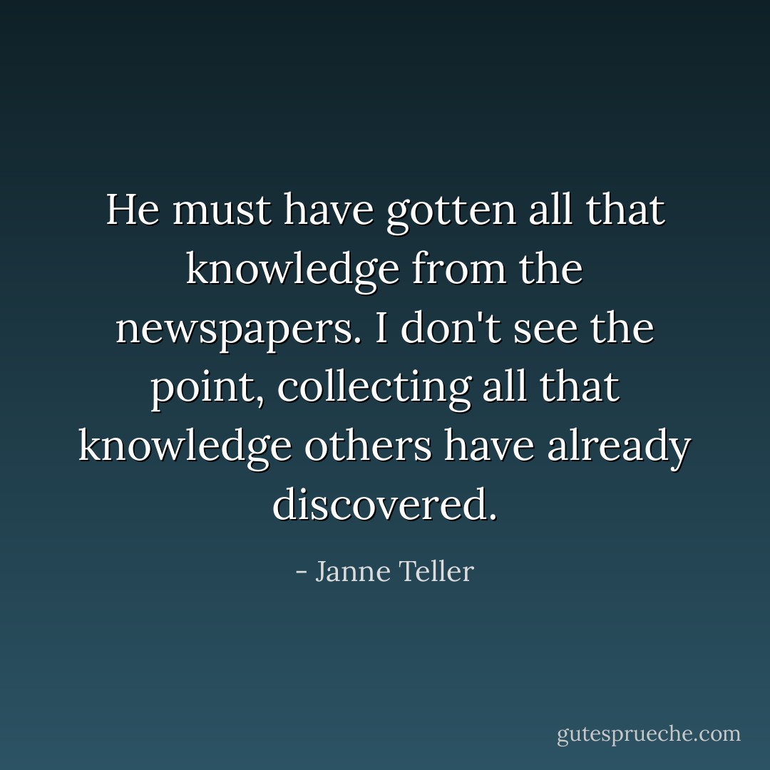 He must have gotten all that knowledge from the newspapers. I don't see the point, collecting all that knowledge others have already discovered. - Janne Teller