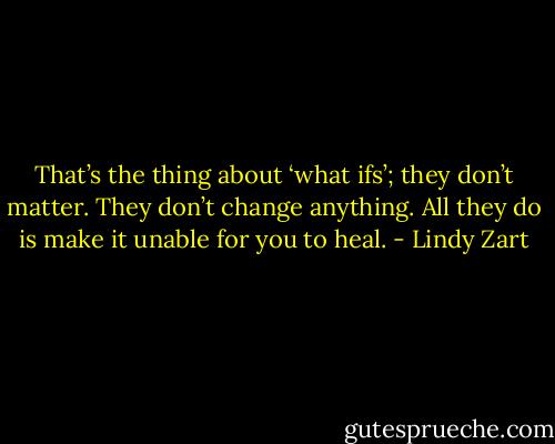 That’s the thing about ‘what ifs’; they don’t matter. They don’t change anything. All they do is make it unable for you to heal. - Lindy Zart
