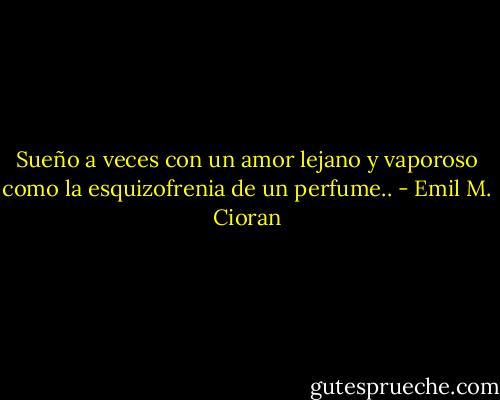 Sueño a veces con un amor lejano y vaporoso como la esquizofrenia de un perfume.. - Emil M. Cioran