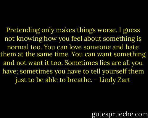 Pretending only makes things worse. I guess not knowing how you feel about something is normal too. You can love someone and hate them at the same time. You can want something and not want it too. Sometimes lies are all you have; sometimes you have to tell yourself them just to be able to breathe. - Lindy Zart