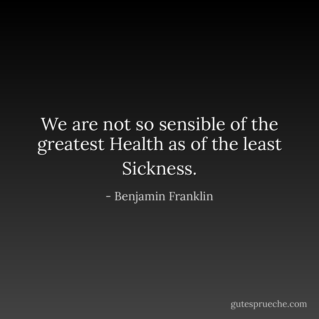 We are not so sensible of the greatest Health as of the least Sickness. - Benjamin Franklin