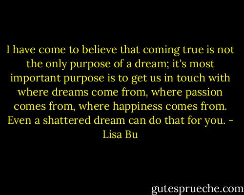 I have come to believe that coming true is not the only purpose of a dream; it's most important purpose is to get us in touch with where dreams come from, where passion comes from, where happiness comes from. Even a﻿ shattered dream can do that for you. - Lisa Bu