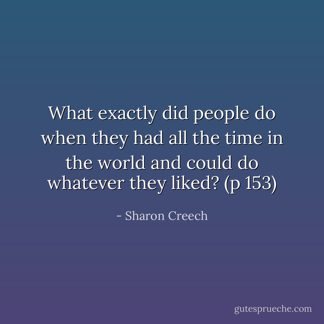 What exactly did people do when they had all the time in the world and could do whatever they liked? (p 153) - Sharon Creech