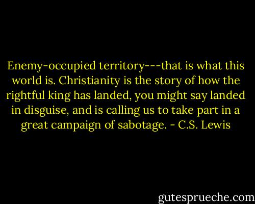 Enemy-occupied territory---that is what this world is. Christianity is the story of how the rightful king has landed, you might say landed in disguise, and is calling us to take part in a great campaign of sabotage. - C.S. Lewis