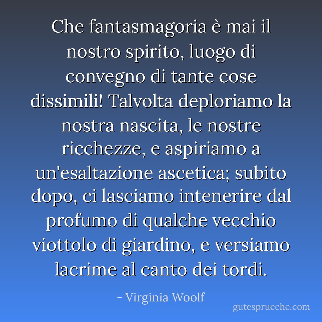 Che fantasmagoria è mai il nostro spirito, luogo di convegno di tante cose dissimili! Talvolta deploriamo la nostra nascita, le nostre ricchezze, e aspiriamo a un'esaltazione ascetica; subito dopo, ci lasciamo intenerire dal profumo di qualche vecchio viottolo di giardino, e versiamo lacrime al canto dei tordi. - Virginia Woolf