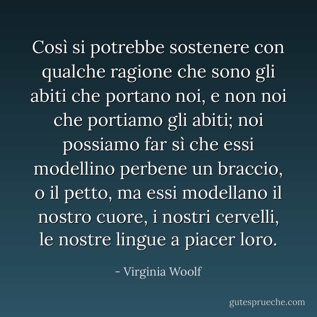 Così si potrebbe sostenere con qualche ragione che sono gli abiti che portano noi, e non noi che portiamo gli abiti; noi possiamo far sì che essi modellino perbene un braccio, o il petto, ma essi modellano il nostro cuore, i nostri cervelli, le nostre lingue a piacer loro. - Virginia Woolf