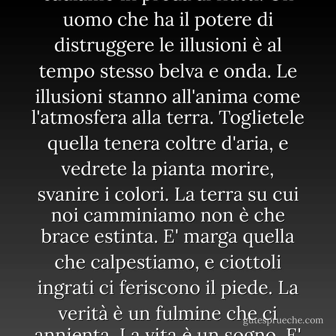 Un poeta somma in sé l'Atlantico e il leone. Se l'uno vi sommerge, l'altro vi addenta. Se sfuggiamo alle zanne, cadiamo in preda ai flutti. Un uomo che ha il potere di distruggere le illusioni è al tempo stesso belva e onda. Le illusioni stanno all'anima come l'atmosfera alla terra. Toglietele quella tenera coltre d'aria, e vedrete la pianta morire, svanire i colori. La terra su cui noi camminiamo non è che brace estinta. E' marga quella che calpestiamo, e ciottoli ingrati ci feriscono il piede. La verità è un fulmine che ci annienta. La vita è un sogno. E' il risveglio che ci uccide. Colui che ci deruba dei nostri sogni ci deruba della nostra vita. - Virginia Woolf