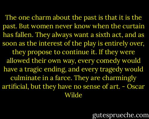 The one charm about the past is that it is the past. But women never know when the curtain has fallen. They always want a sixth act, and as soon as the interest of the play is entirely over, they propose to continue it. If they were allowed their own way, every comedy would have a tragic ending, and every tragedy would culminate in a farce. They are charmingly artificial, but they have no sense of art. - Oscar Wilde