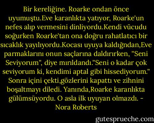 Bir kereliğine. Roarke ondan önce uyumuştu.Eve karanlıkta yatıyor, Roarke'un nefes alıp vermesini dinliyordu.Kendi vücudu soğurken Roarke'tan ona doğru rahatlatıcı bir sıcaklık yayılıyordu.Kocası uyuya kaldığndan,Eve parmaklarını onun saçlarına daldırırken, ''Seni Seviyorum'', diye mırıldandı.''Seni o kadar çok seviyorum ki, kendimi aptal gibi hissediyorum.''<br />Sonra içini çekti,gözlerini kapattı ve zihnini boşaltmayı diledi.<br />Yanında,Roarke karanlıkta gülümsüyordu.<br />O asla ilk uyuyan olmazdı. - Nora Roberts