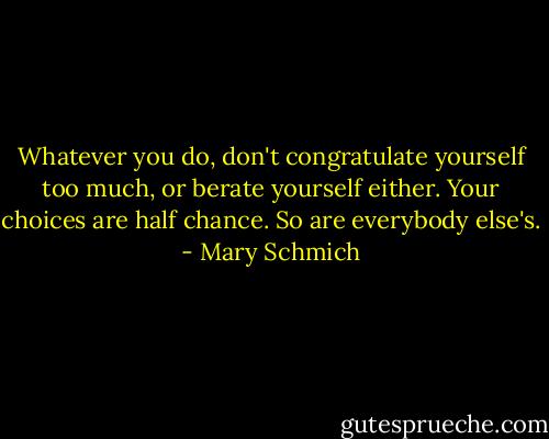 Whatever you do, don't congratulate yourself too much, or berate yourself either. Your choices are half chance. So are everybody else's. - Mary Schmich