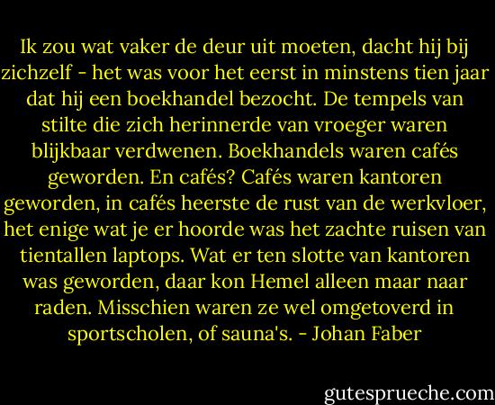 Ik zou wat vaker de deur uit moeten, dacht hij bij zichzelf - het was voor het eerst in minstens tien jaar dat hij een boekhandel bezocht. De tempels van stilte die zich herinnerde van vroeger waren blijkbaar verdwenen. Boekhandels waren cafés geworden. En cafés? Cafés waren kantoren geworden, in cafés heerste de rust van de werkvloer, het enige wat je er hoorde was het zachte ruisen van tientallen laptops. Wat er ten slotte van kantoren was geworden, daar kon Hemel alleen maar naar raden. Misschien waren ze wel omgetoverd in sportscholen, of sauna's. - Johan Faber