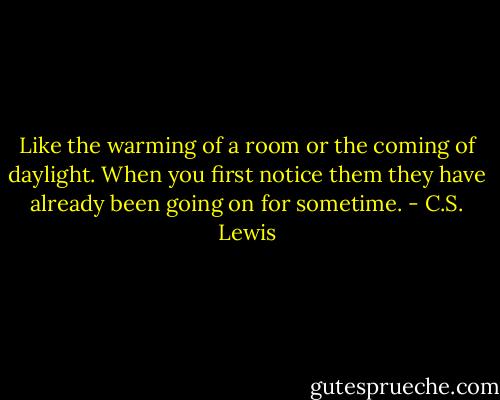 Like the warming of a room or the coming of daylight. When you first notice them they have already been going on for sometime. - C.S. Lewis