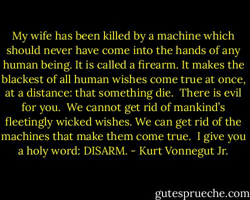 My wife has been killed by a machine which should never have come into the hands of any human being. It is called a firearm. It makes the blackest of all human wishes come true at once, at a distance: that something die.<br /><br />There is evil for you.<br /><br />We cannot get rid of mankind’s fleetingly wicked wishes. We can get rid of the machines that make them come true.<br /><br />I give you a holy word: DISARM. - Kurt Vonnegut Jr.