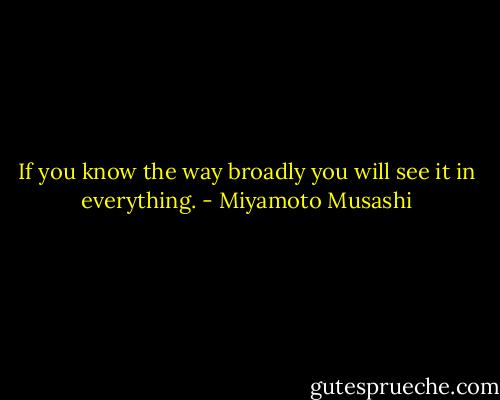 If you know the way broadly you will see it in everything. - Miyamoto Musashi