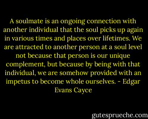A soulmate is an ongoing connection with another individual that the soul picks up again in various times and places over lifetimes. We are attracted to another person at a soul level not because that person is our unique complement, but because by being with that individual, we are somehow provided with an impetus to become whole ourselves. - Edgar Evans Cayce