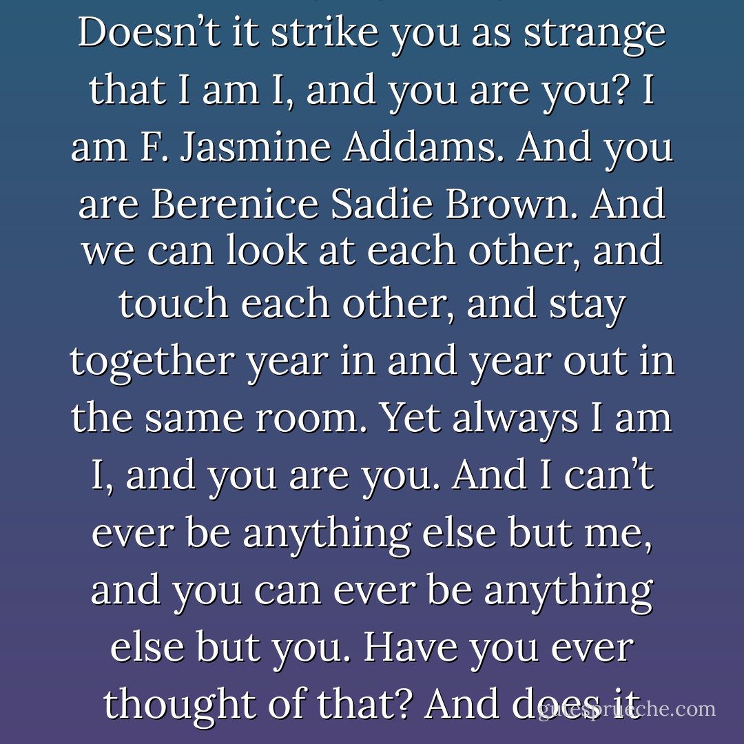 Listen,” F. Jasmine said. “What I’ve been trying to say is this. Doesn’t it strike you as strange that I am I, and you are you? I am F. Jasmine Addams. And you are Berenice Sadie Brown. And we can look at each other, and touch each other, and stay together year in and year out in the same room. Yet always I am I, and you are you. And I can’t ever be anything else but me, and you can ever be anything else but you. Have you ever thought of that? And does it seem to you strange?  - Carson McCullers