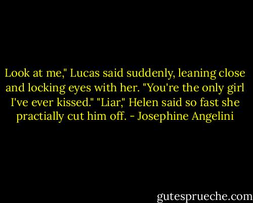 Look at me," Lucas said suddenly, leaning close and locking eyes with her. "You're the only girl I've ever kissed."<br />"Liar," Helen said so fast she practially cut him off. - Josephine Angelini