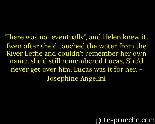 There was no "eventually", and Helen knew it. Even after she'd touched the water from the River Lethe and couldn't remember her own name, she'd still remembered Lucas. She'd never get over him. Lucas was it for her. - Josephine Angelini