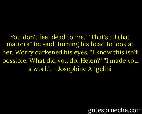 You don't feel dead to me."<br />"That's all that matters," he said, turning his head to look at her. Worry darkened his eyes. "I know this isn't possible. What did you do, Helen?"<br />"I made you a world. - Josephine Angelini