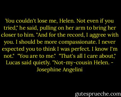 You couldn't lose me, Helen. Not even if you tried," he said, pulling on her arm to bring her closer to him. "And for the record, I aggree with you. I should be more compassionate. I never expected you to think I was perfect. I know I'm not."<br /><br />"You are to me."<br /><br />"That's all I care about," Lucas said quietly. "Not-my-cousin Helen. - Josephine Angelini