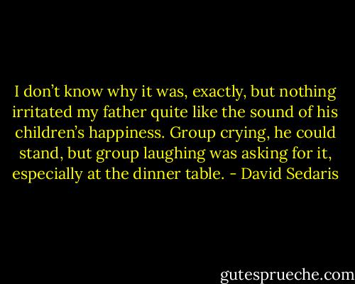 I don’t know why it was, exactly, but nothing irritated my father quite like the sound of his children’s happiness. Group crying, he could stand, but group laughing was asking for it, especially at the dinner table. - David Sedaris