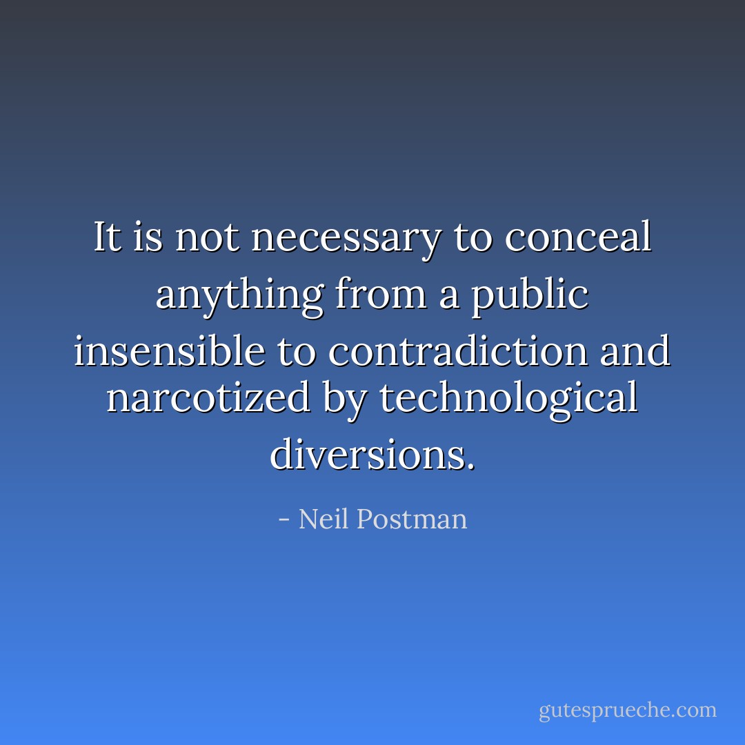 It is not necessary to conceal anything from a public insensible to contradiction and narcotized by technological diversions. - Neil Postman