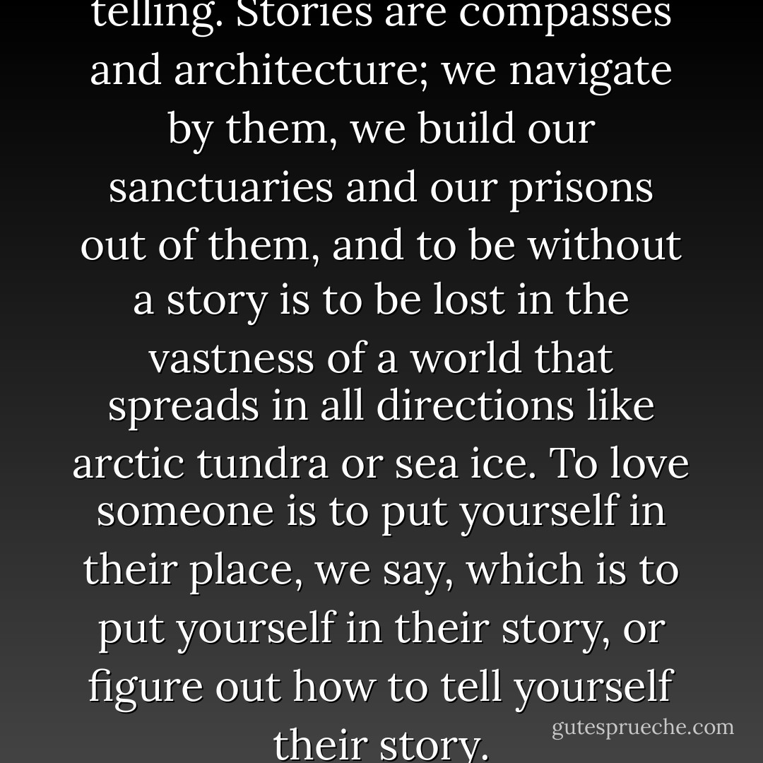 What’s your story? It’s all in the telling. Stories are compasses and architecture; we navigate by them, we build our sanctuaries and our prisons out of them, and to be without a story is to be lost in the vastness of a world that spreads in all directions like arctic tundra or sea ice. To love someone is to put yourself in their place, we say, which is to put yourself in their story, or figure out how to tell yourself their story. - Rebecca Solnit
