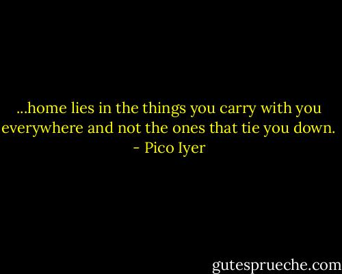 ...home lies in the things you carry with you everywhere and not the ones that tie you down. - Pico Iyer
