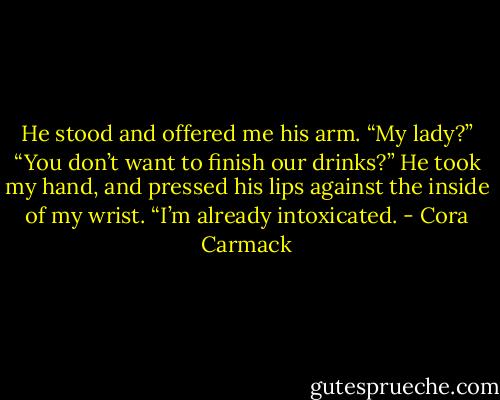 He stood and offered me his arm. “My lady?”<br />“You don’t want to finish our drinks?”<br />He took my hand, and pressed his lips against the inside of my wrist. “I’m already<br />intoxicated. - Cora Carmack