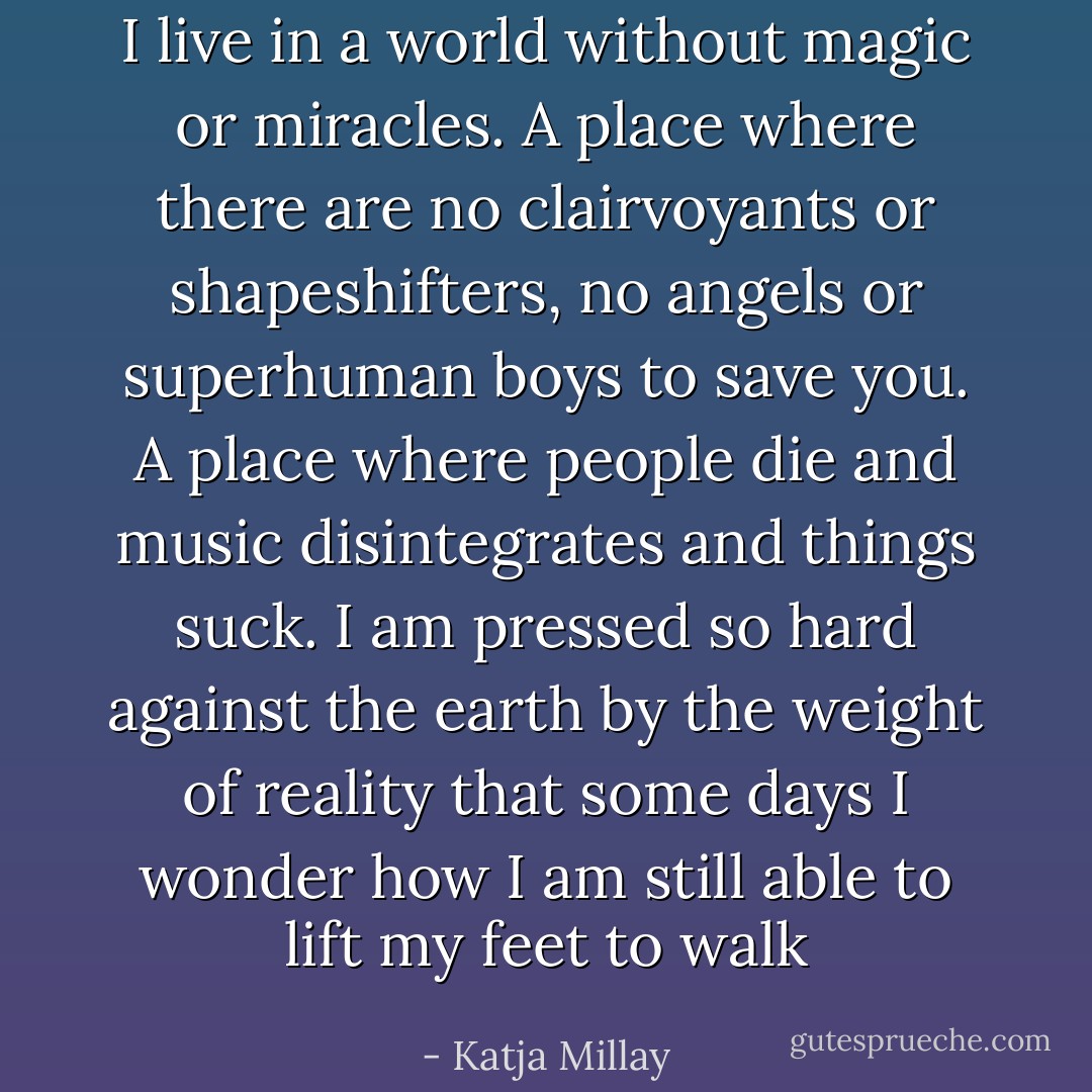 I live in a world without magic or miracles. A place where there are no clairvoyants or shapeshifters, no angels or superhuman boys to save you. A place where people die and music disintegrates and things suck. I am pressed so hard against the earth by the weight of reality that some days I wonder how I am still able to lift my feet to walk - Katja Millay