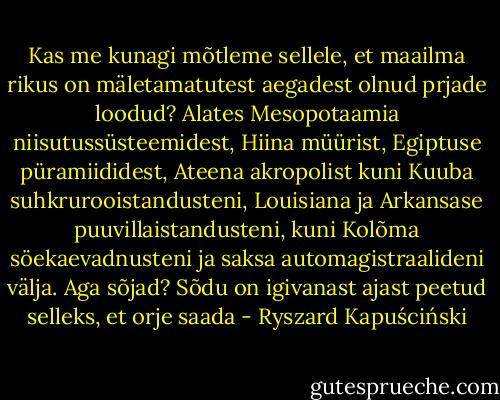 Kas me kunagi mõtleme sellele, et maailma rikus on mäletamatutest aegadest olnud prjade loodud? Alates Mesopotaamia niisutussüsteemidest, Hiina müürist, Egiptuse püramiididest, Ateena akropolist kuni Kuuba suhkrurooistandusteni, Louisiana ja Arkansase puuvillaistandusteni, kuni Kolõma söekaevadnusteni ja saksa automagistraalideni välja. Aga sõjad? Sõdu on igivanast ajast peetud selleks, et orje saada - Ryszard Kapuściński