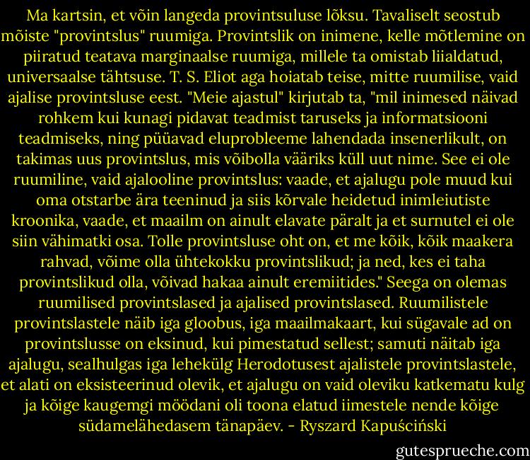 Ma kartsin, et võin langeda provintsuluse lõksu. Tavaliselt seostub mõiste "provintslus" ruumiga. Provintslik on inimene, kelle mõtlemine on piiratud teatava marginaalse ruumiga, millele ta omistab liialdatud, universaalse tähtsuse. T. S. Eliot aga hoiatab teise, mitte ruumilise, vaid ajalise provintsluse eest. "Meie ajastul" kirjutab ta, "mil inimesed näivad rohkem kui kunagi pidavat teadmist taruseks ja informatsiooni teadmiseks, ning püüavad eluprobleeme lahendada insenerlikult, on takimas uus provintslus, mis võibolla vääriks küll uut nime. See ei ole ruumiline, vaid ajalooline provintslus: vaade, et ajalugu pole muud kui oma otstarbe ära teeninud ja siis kõrvale heidetud inimleiutiste kroonika, vaade, et maailm on ainult elavate päralt ja et surnutel ei ole siin vähimatki osa. Tolle provintsluse oht on, et me kõik, kõik maakera rahvad, võime olla ühtekokku provintslikud; ja ned, kes ei taha provintslikud olla, võivad hakaa ainult eremiitides."<br />Seega on olemas ruumilised provintslased ja ajalised provintslased. Ruumilistele provintslastele näib iga gloobus, iga maailmakaart, kui sügavale ad on provintslusse on eksinud, kui pimestatud sellest; samuti näitab iga ajalugu, sealhulgas iga lehekülg Herodotusest ajalistele provintslastele, et alati on eksisteerinud olevik, et ajalugu on vaid oleviku katkematu kulg ja kõige kaugemgi möödani oli toona elatud iimestele nende kõige südamelähedasem tänapäev. - Ryszard Kapuściński