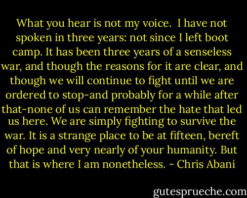 What you hear is not my voice.<br /> I have not spoken in three years: not since I left boot camp. It has been three years of a senseless war, and though the reasons for it are clear, and though we will continue to fight until we are ordered to stop-and probably for a while after that-none of us can remember the hate that led us here. We are simply fighting to survive the war. It is a strange place to be at fifteen, bereft of hope and very nearly of your humanity. But that is where I am nonetheless. - Chris Abani