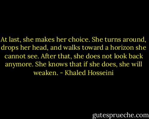 At last, she makes her choice. She turns around, drops her head, and walks toward a horizon she cannot see. After that, she does not look back anymore. She knows that if she does, she will weaken. - Khaled Hosseini