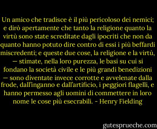 Un amico che tradisce è il più pericoloso dei nemici; e dirò apertamente che tanto la religione quanto la virtù sono state screditate dagli ipocriti che non da quanto hanno potuto dire contro di essi i più beffardi miscredenti; e queste due cose, la religione e la virtù, — stimate, nella loro purezza, le basi su cui si fondano la società civile e le più grandi benedizioni — sono diventate invece corrotte e avvelenate dalla frode, dall’inganno e dall’artificio, i peggiori flagelli, e hanno permesso agli uomini di commettere in loro nome le cose più esecrabili. - Henry Fielding