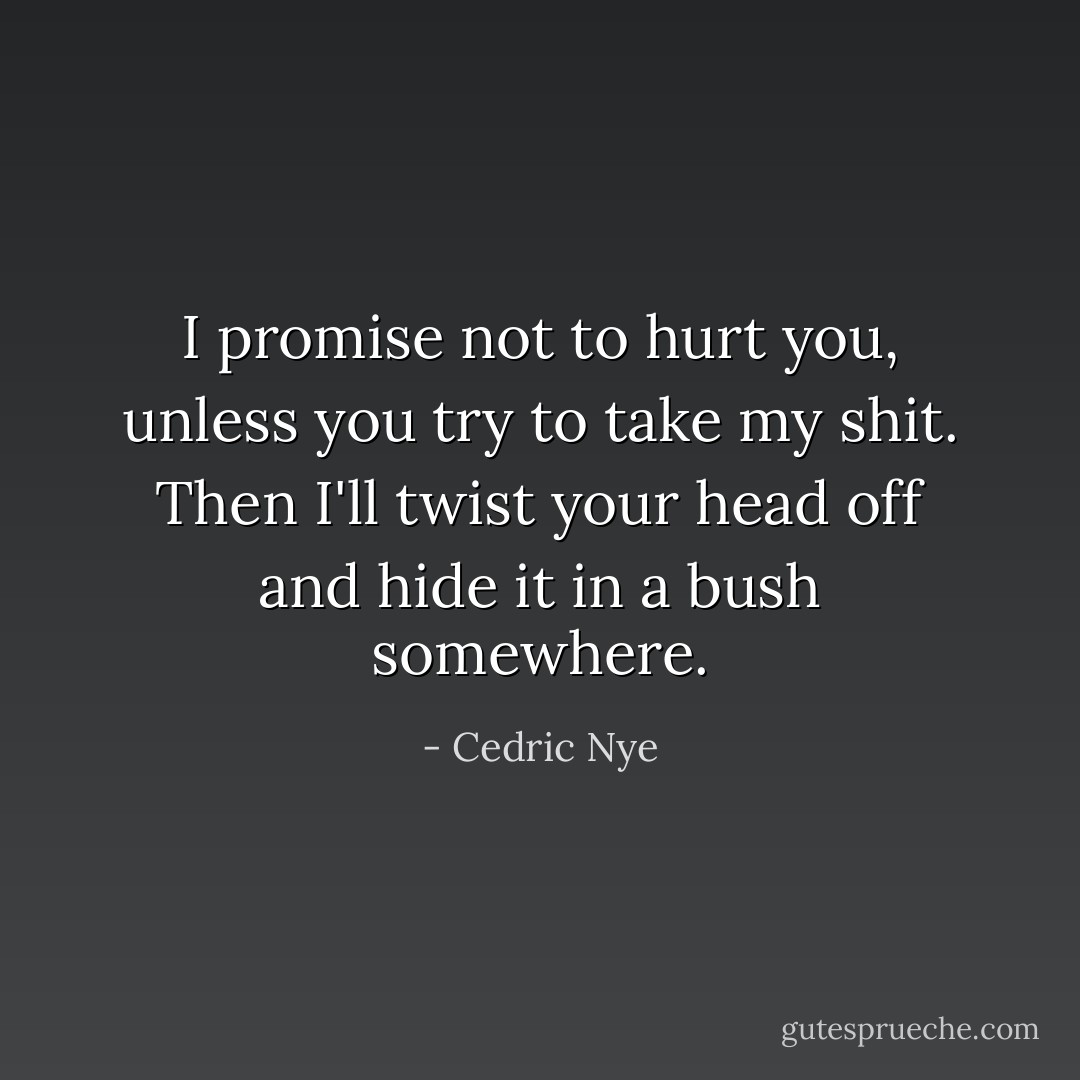 I promise not to hurt you, unless you try to take my shit. Then I'll twist your head off and hide it in a bush somewhere. - Cedric Nye