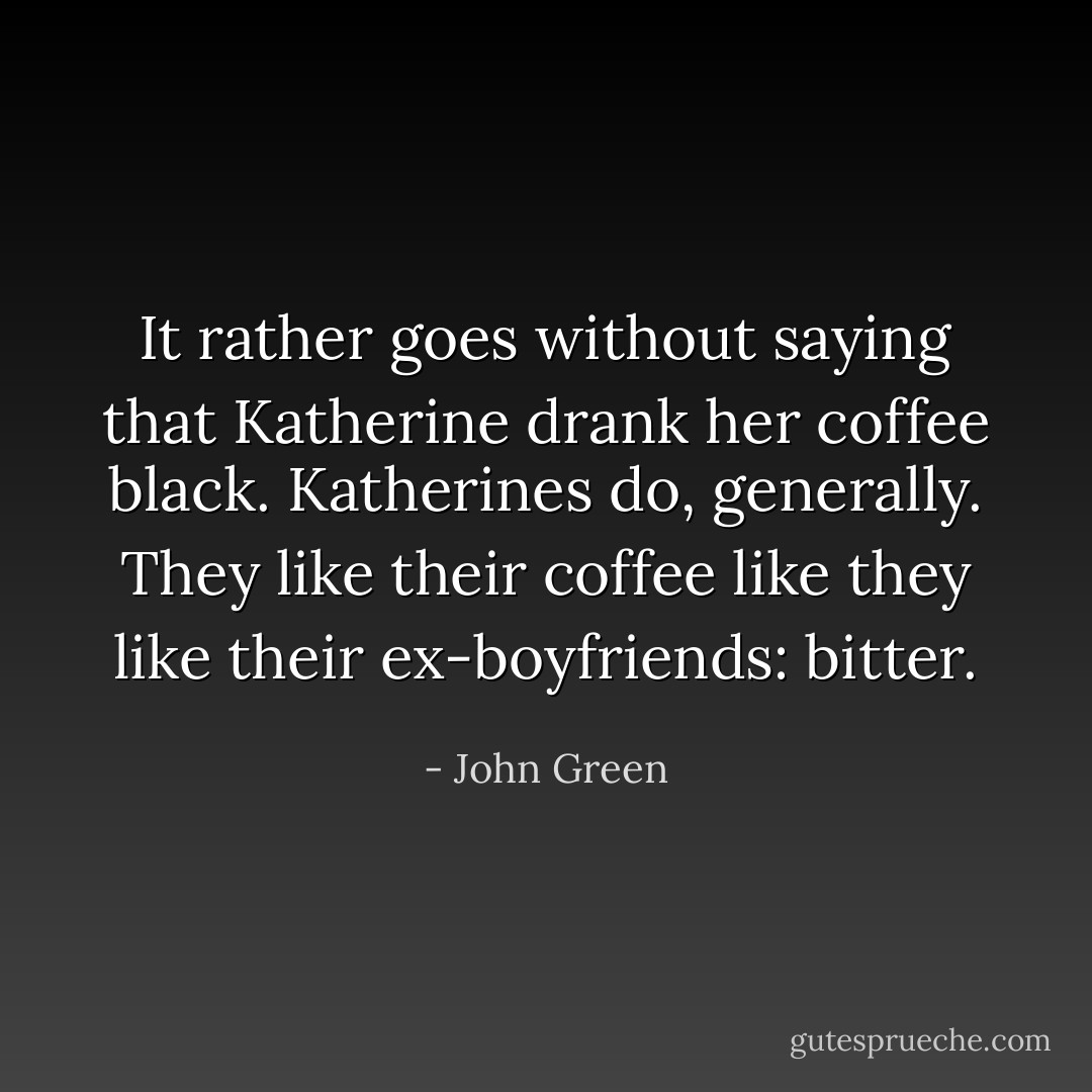It rather goes without saying that Katherine drank her coffee black. Katherines do, generally. They like their coffee like they like their ex-boyfriends: bitter. - John Green