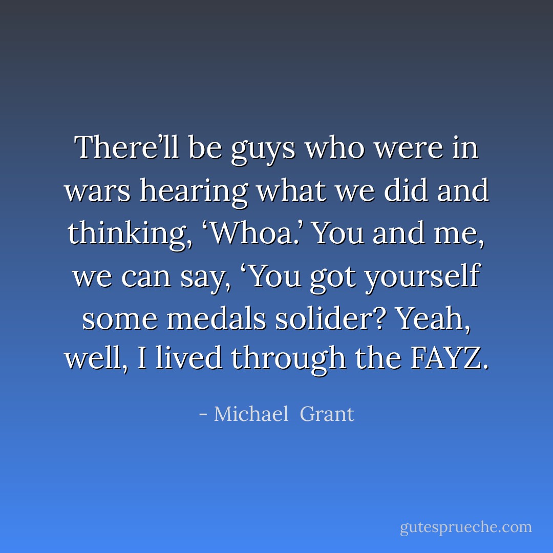 There’ll be guys who were in wars hearing what we did and thinking, ‘Whoa.’ You and me, we can say, ‘You got yourself some medals solider? Yeah, well, I lived through the FAYZ. - Michael  Grant