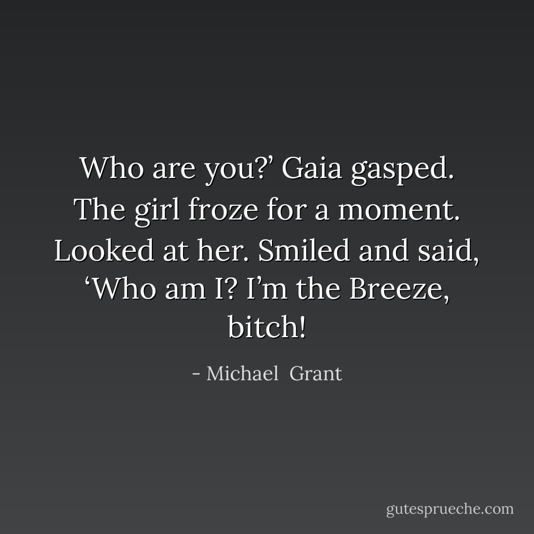 Who are you?’ Gaia gasped.<br />The girl froze for a moment.<br />Looked at her. Smiled and said, ‘Who am I? I’m the Breeze, bitch! - Michael  Grant