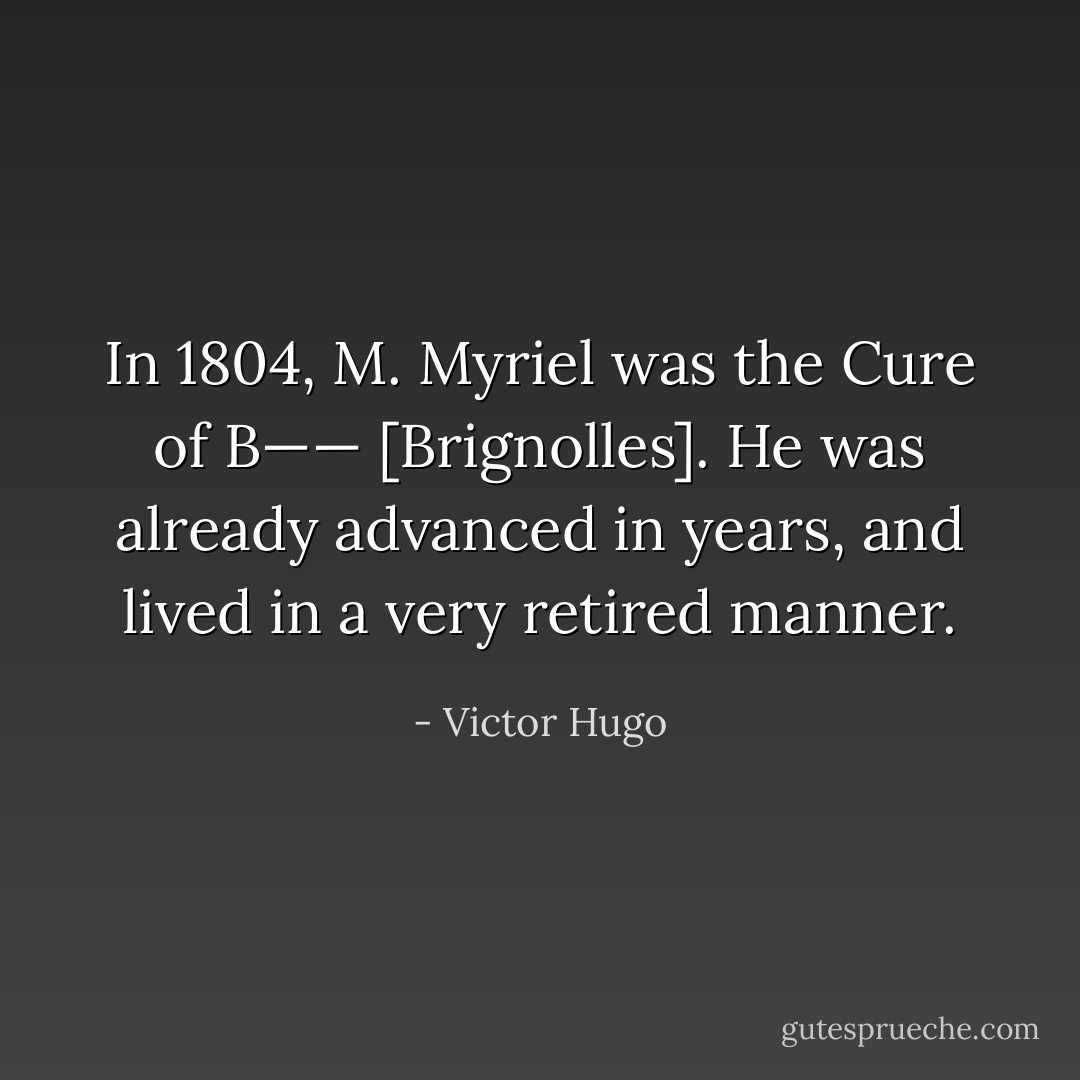 In 1804, M. Myriel was the Cure of B—— [Brignolles]. He was already advanced in years, and lived in a very retired manner. - Victor Hugo