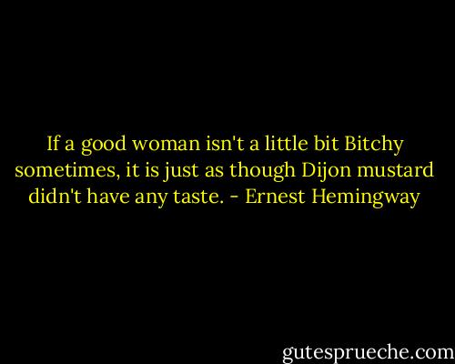 If a good woman isn't a little bit Bitchy sometimes, it is just as though Dijon mustard didn't have any taste. - Ernest Hemingway