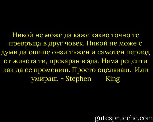 Никой не може да каже какво точно те превръща в друг човек. Никой не може с думи да опише онзи тъжен и самотен период от живота ти, прекаран в ада. Няма рецепти как да се промениш. Просто оцеляваш.<br /> Или умираш. - Stephen        King
