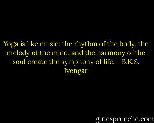 Yoga is like music: the rhythm of the body, the melody of the mind, and the harmony of the soul create the symphony of life. - B.K.S. Iyengar